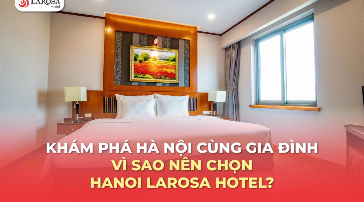 Khám phá Hà Nội cùng gia đình: Vì sao nên chọn Hanoi Larosa Hotel?